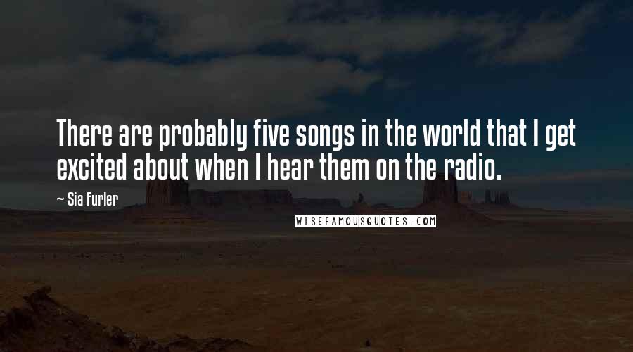 Sia Furler Quotes: There are probably five songs in the world that I get excited about when I hear them on the radio.