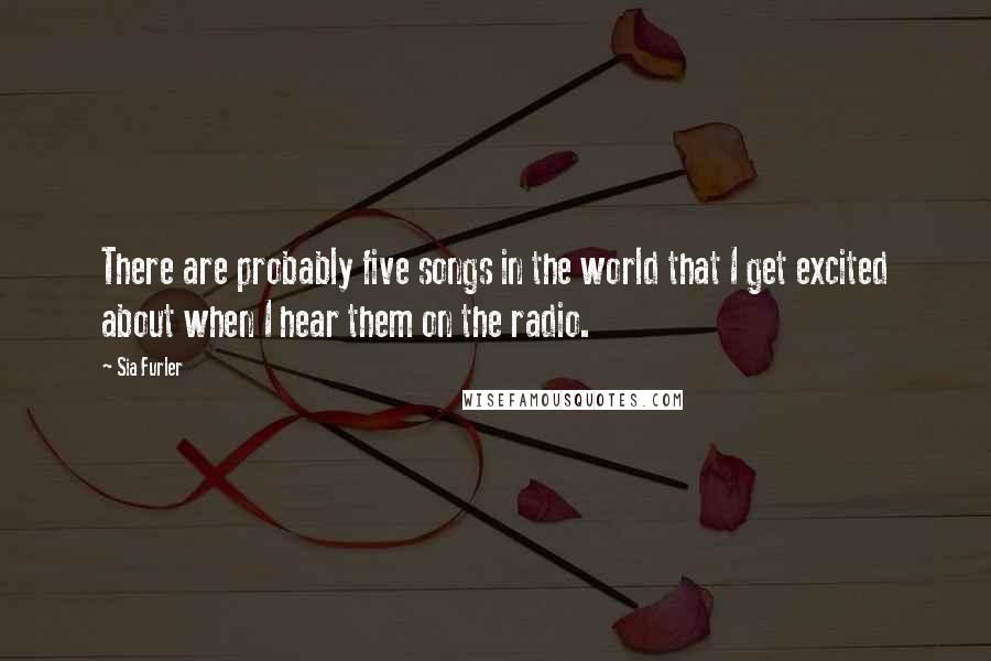Sia Furler Quotes: There are probably five songs in the world that I get excited about when I hear them on the radio.