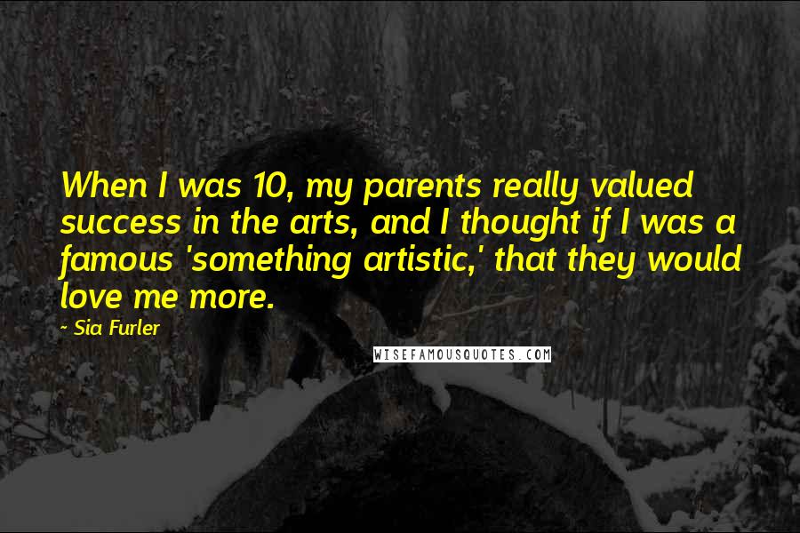 Sia Furler Quotes: When I was 10, my parents really valued success in the arts, and I thought if I was a famous 'something artistic,' that they would love me more.