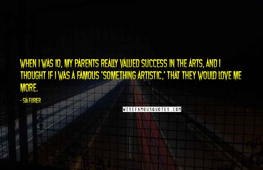 Sia Furler Quotes: When I was 10, my parents really valued success in the arts, and I thought if I was a famous 'something artistic,' that they would love me more.