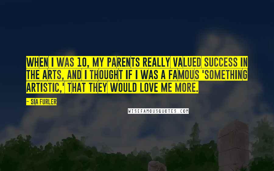 Sia Furler Quotes: When I was 10, my parents really valued success in the arts, and I thought if I was a famous 'something artistic,' that they would love me more.