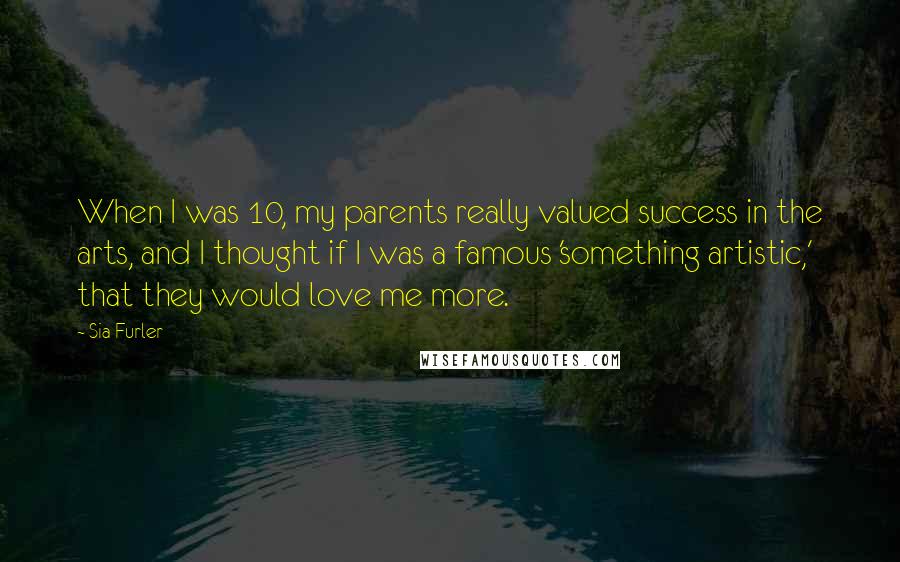 Sia Furler Quotes: When I was 10, my parents really valued success in the arts, and I thought if I was a famous 'something artistic,' that they would love me more.