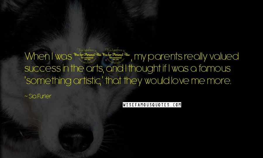 Sia Furler Quotes: When I was 10, my parents really valued success in the arts, and I thought if I was a famous 'something artistic,' that they would love me more.