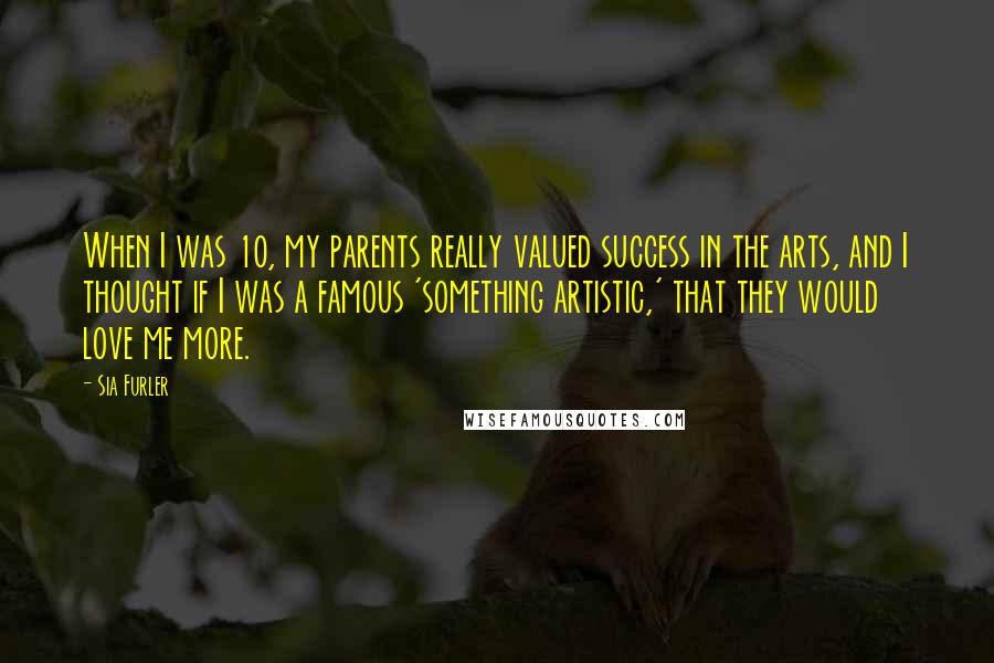 Sia Furler Quotes: When I was 10, my parents really valued success in the arts, and I thought if I was a famous 'something artistic,' that they would love me more.