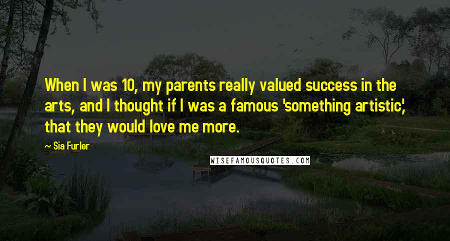 Sia Furler Quotes: When I was 10, my parents really valued success in the arts, and I thought if I was a famous 'something artistic,' that they would love me more.