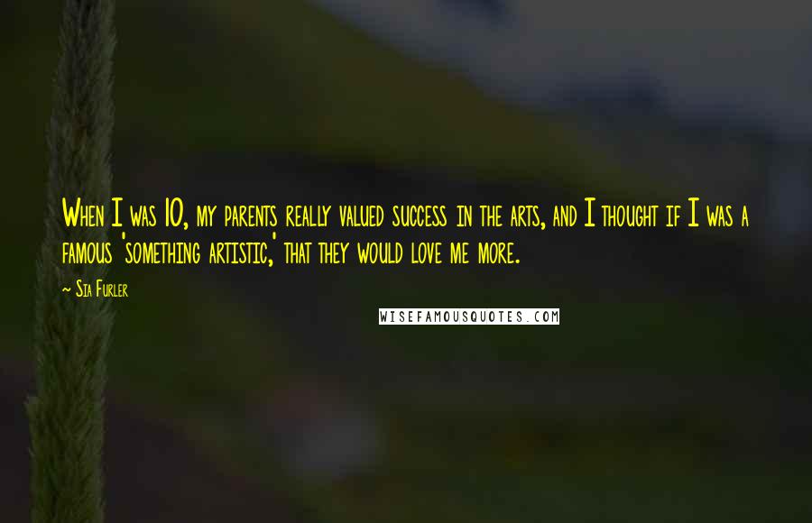 Sia Furler Quotes: When I was 10, my parents really valued success in the arts, and I thought if I was a famous 'something artistic,' that they would love me more.
