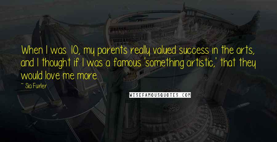 Sia Furler Quotes: When I was 10, my parents really valued success in the arts, and I thought if I was a famous 'something artistic,' that they would love me more.