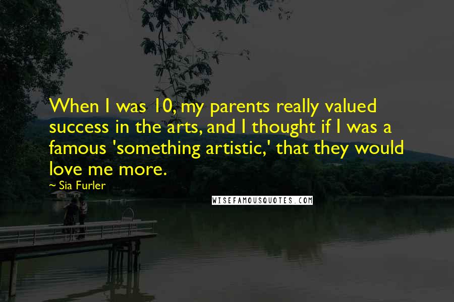 Sia Furler Quotes: When I was 10, my parents really valued success in the arts, and I thought if I was a famous 'something artistic,' that they would love me more.