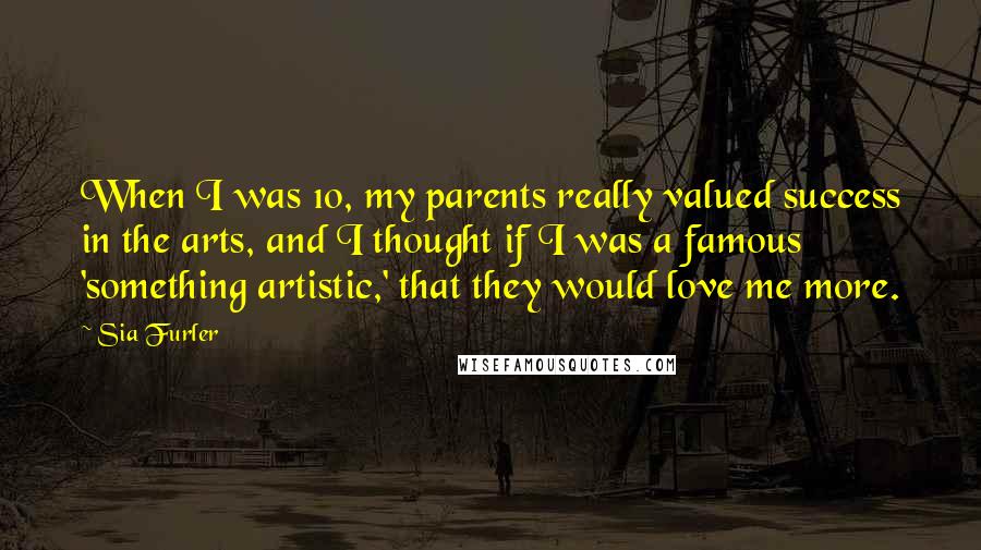 Sia Furler Quotes: When I was 10, my parents really valued success in the arts, and I thought if I was a famous 'something artistic,' that they would love me more.