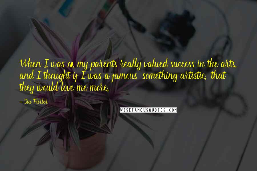 Sia Furler Quotes: When I was 10, my parents really valued success in the arts, and I thought if I was a famous 'something artistic,' that they would love me more.