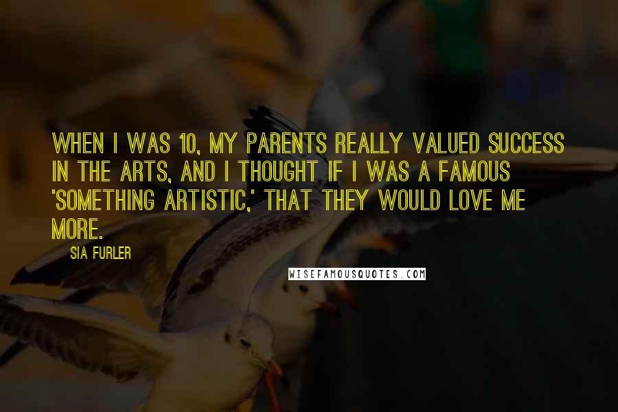 Sia Furler Quotes: When I was 10, my parents really valued success in the arts, and I thought if I was a famous 'something artistic,' that they would love me more.
