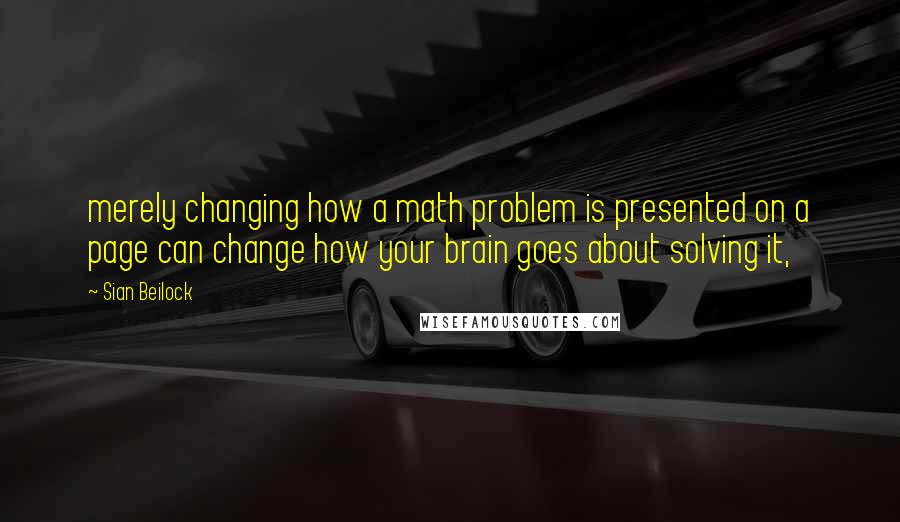 Sian Beilock Quotes: merely changing how a math problem is presented on a page can change how your brain goes about solving it,