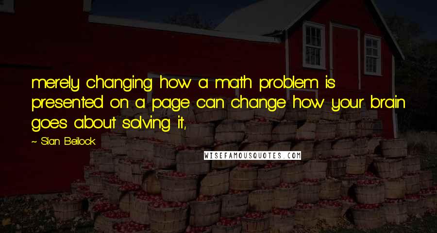 Sian Beilock Quotes: merely changing how a math problem is presented on a page can change how your brain goes about solving it,