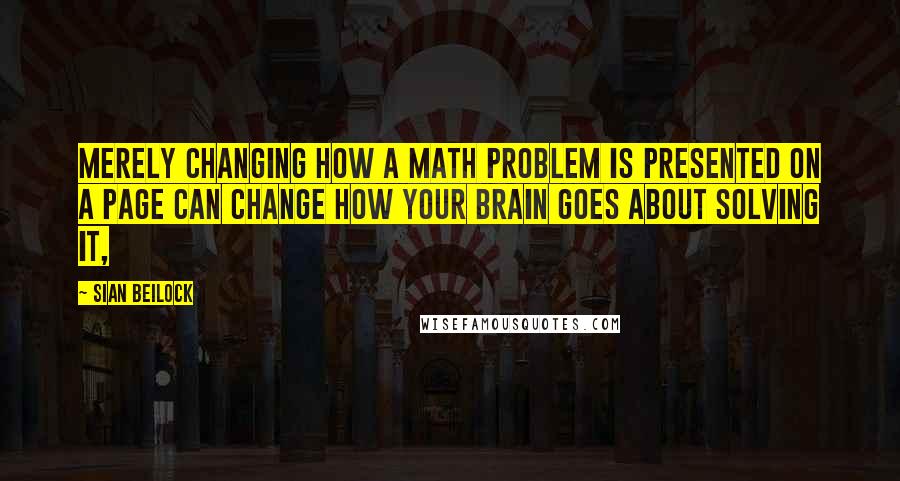 Sian Beilock Quotes: merely changing how a math problem is presented on a page can change how your brain goes about solving it,