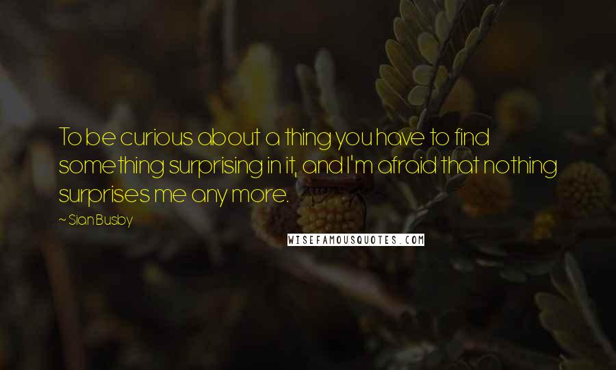 Sian Busby Quotes: To be curious about a thing you have to find something surprising in it, and I'm afraid that nothing surprises me any more.