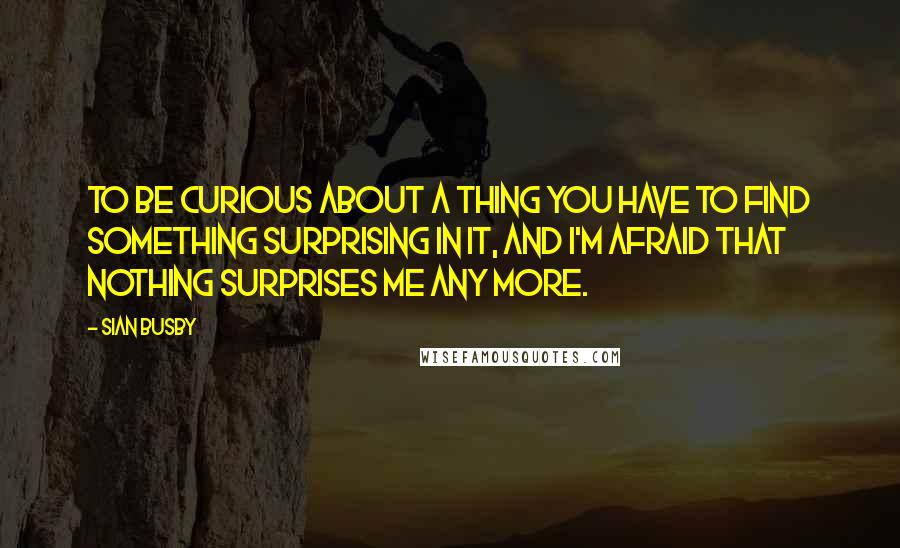 Sian Busby Quotes: To be curious about a thing you have to find something surprising in it, and I'm afraid that nothing surprises me any more.