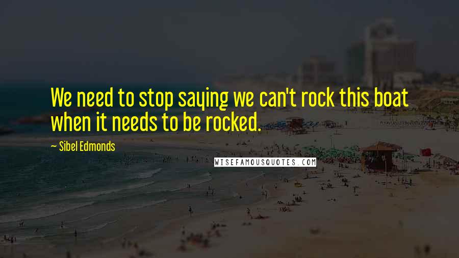 Sibel Edmonds Quotes: We need to stop saying we can't rock this boat when it needs to be rocked.