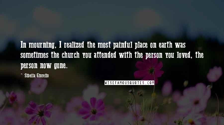 Sibella Giorello Quotes: In mourning, I realized the most painful place on earth was sometimes the church you attended with the person you loved, the person now gone.