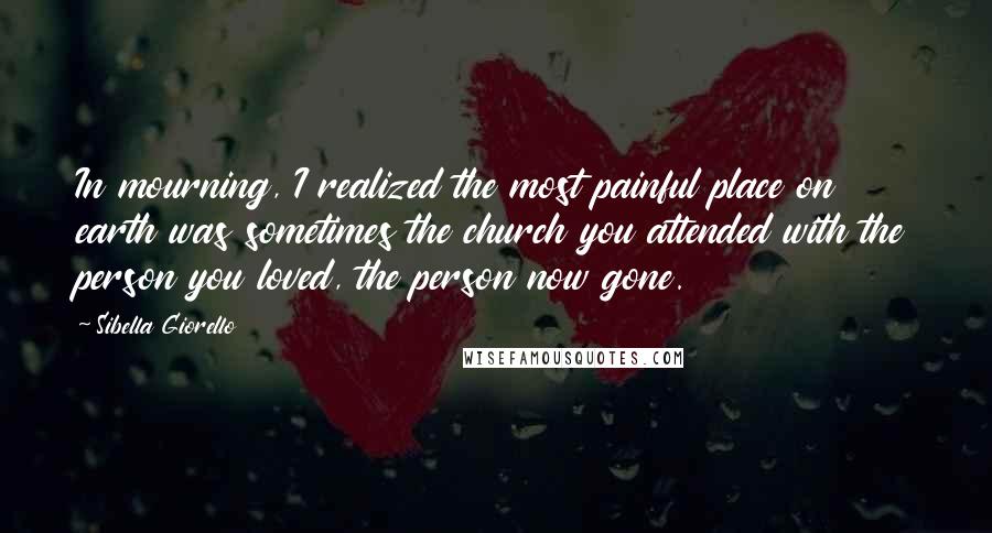 Sibella Giorello Quotes: In mourning, I realized the most painful place on earth was sometimes the church you attended with the person you loved, the person now gone.