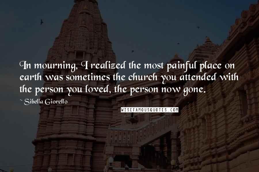 Sibella Giorello Quotes: In mourning, I realized the most painful place on earth was sometimes the church you attended with the person you loved, the person now gone.