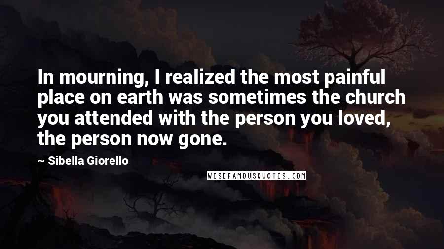 Sibella Giorello Quotes: In mourning, I realized the most painful place on earth was sometimes the church you attended with the person you loved, the person now gone.