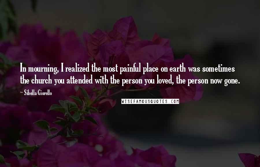 Sibella Giorello Quotes: In mourning, I realized the most painful place on earth was sometimes the church you attended with the person you loved, the person now gone.