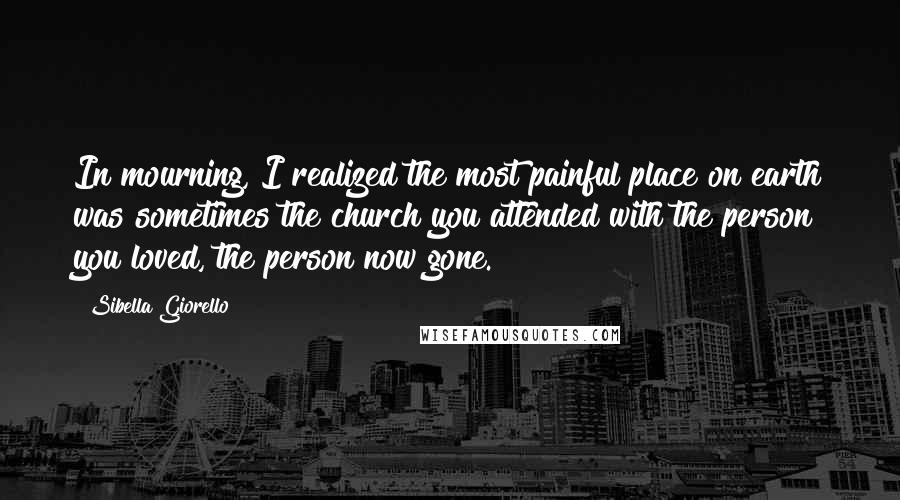 Sibella Giorello Quotes: In mourning, I realized the most painful place on earth was sometimes the church you attended with the person you loved, the person now gone.