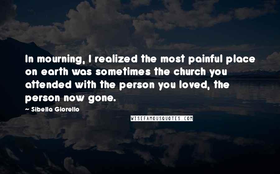 Sibella Giorello Quotes: In mourning, I realized the most painful place on earth was sometimes the church you attended with the person you loved, the person now gone.