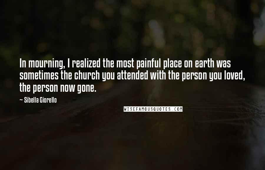 Sibella Giorello Quotes: In mourning, I realized the most painful place on earth was sometimes the church you attended with the person you loved, the person now gone.