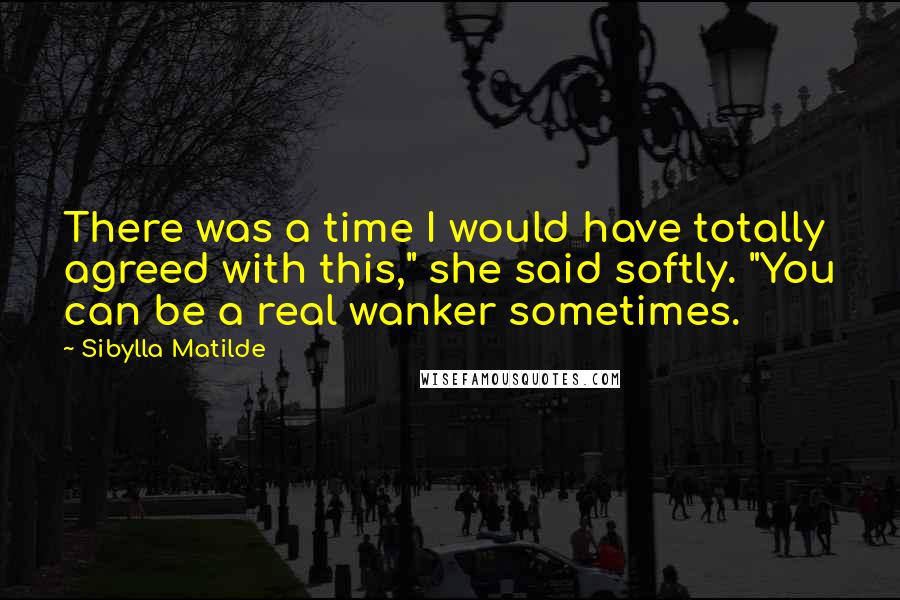 Sibylla Matilde Quotes: There was a time I would have totally agreed with this," she said softly. "You can be a real wanker sometimes.