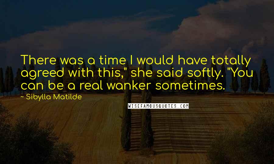 Sibylla Matilde Quotes: There was a time I would have totally agreed with this," she said softly. "You can be a real wanker sometimes.