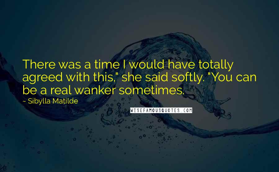 Sibylla Matilde Quotes: There was a time I would have totally agreed with this," she said softly. "You can be a real wanker sometimes.