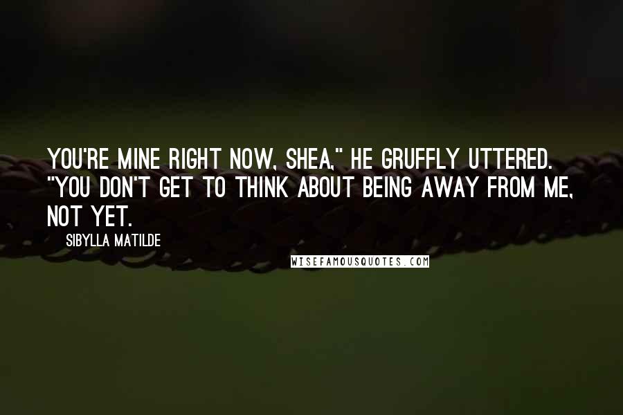 Sibylla Matilde Quotes: You're mine right now, Shea," he gruffly uttered. "You don't get to think about being away from me, not yet.