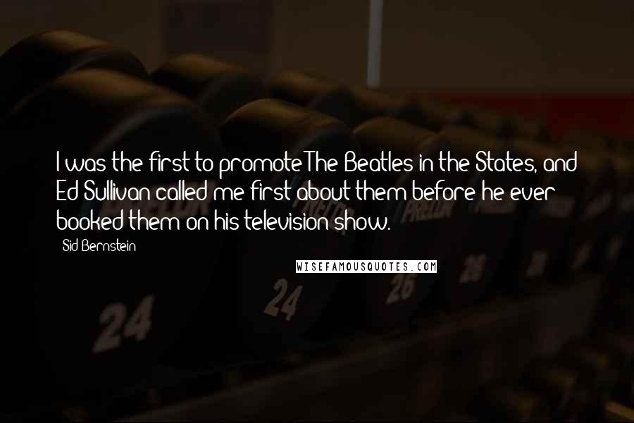 Sid Bernstein Quotes: I was the first to promote The Beatles in the States, and Ed Sullivan called me first about them before he ever booked them on his television show.