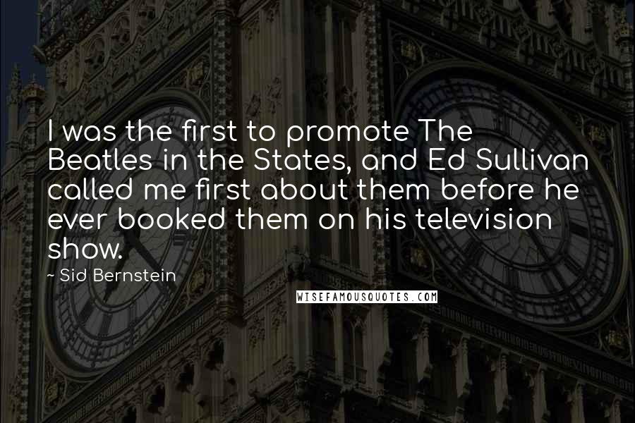 Sid Bernstein Quotes: I was the first to promote The Beatles in the States, and Ed Sullivan called me first about them before he ever booked them on his television show.