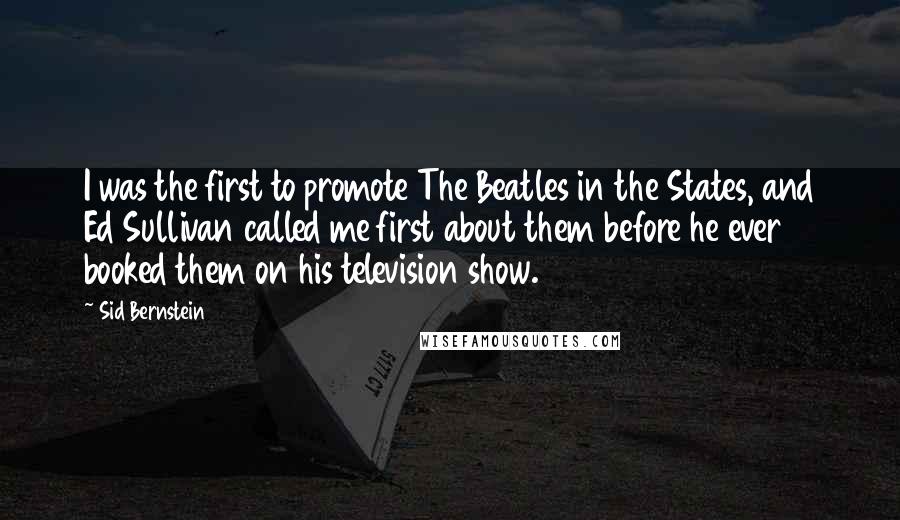 Sid Bernstein Quotes: I was the first to promote The Beatles in the States, and Ed Sullivan called me first about them before he ever booked them on his television show.