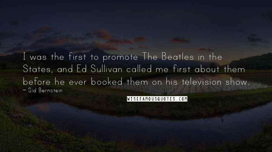 Sid Bernstein Quotes: I was the first to promote The Beatles in the States, and Ed Sullivan called me first about them before he ever booked them on his television show.