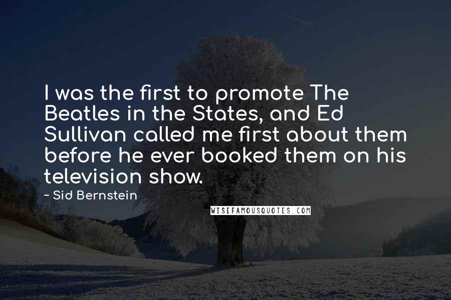 Sid Bernstein Quotes: I was the first to promote The Beatles in the States, and Ed Sullivan called me first about them before he ever booked them on his television show.