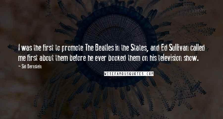 Sid Bernstein Quotes: I was the first to promote The Beatles in the States, and Ed Sullivan called me first about them before he ever booked them on his television show.