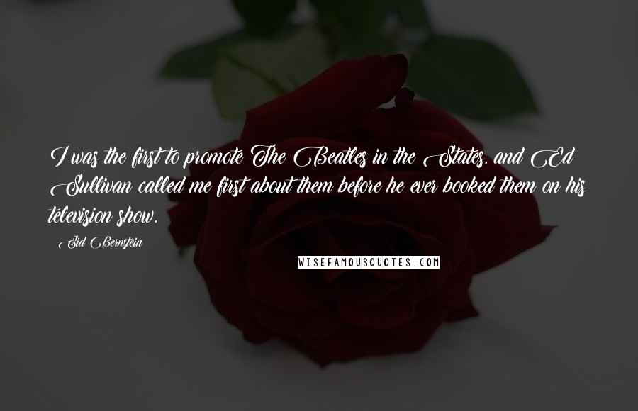 Sid Bernstein Quotes: I was the first to promote The Beatles in the States, and Ed Sullivan called me first about them before he ever booked them on his television show.