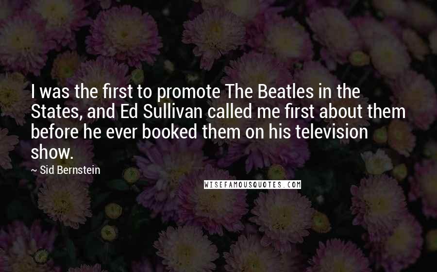 Sid Bernstein Quotes: I was the first to promote The Beatles in the States, and Ed Sullivan called me first about them before he ever booked them on his television show.