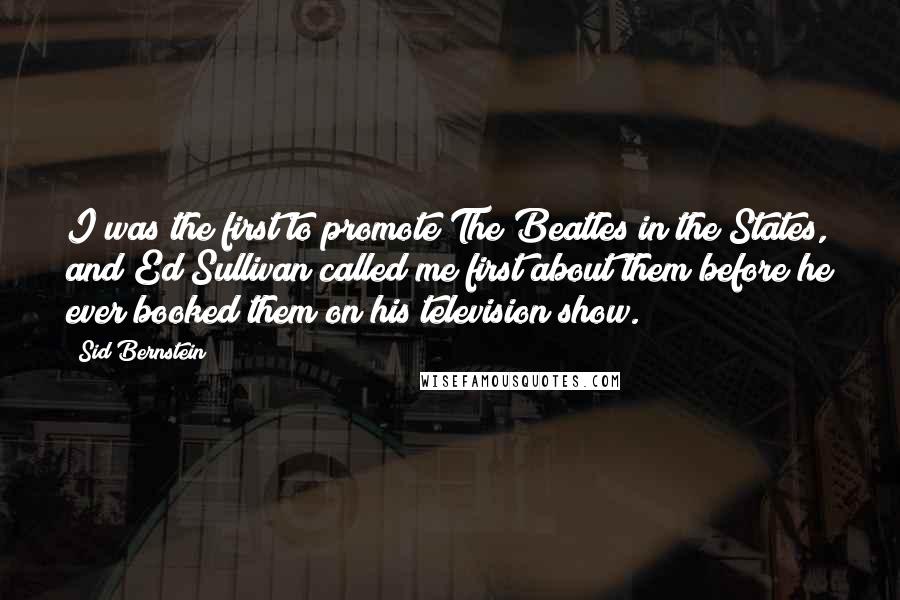 Sid Bernstein Quotes: I was the first to promote The Beatles in the States, and Ed Sullivan called me first about them before he ever booked them on his television show.