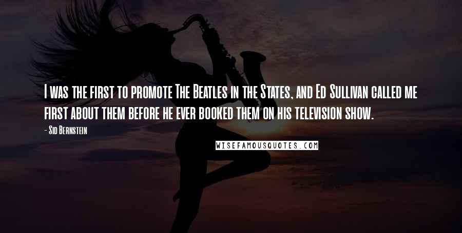 Sid Bernstein Quotes: I was the first to promote The Beatles in the States, and Ed Sullivan called me first about them before he ever booked them on his television show.