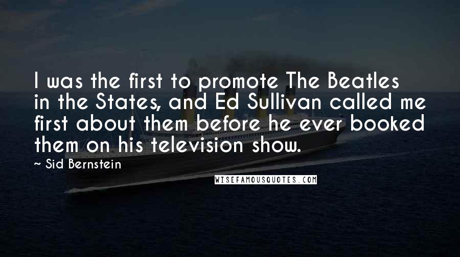 Sid Bernstein Quotes: I was the first to promote The Beatles in the States, and Ed Sullivan called me first about them before he ever booked them on his television show.