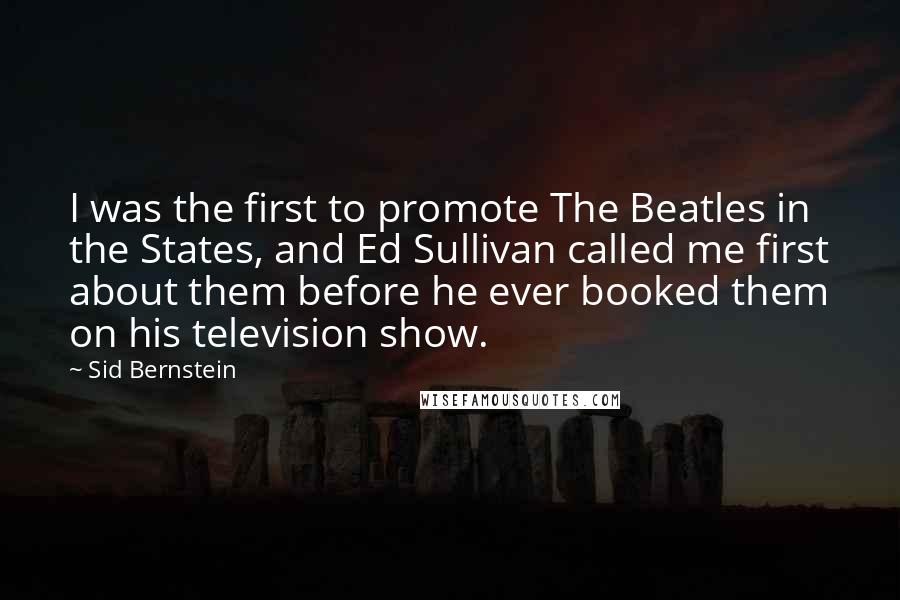 Sid Bernstein Quotes: I was the first to promote The Beatles in the States, and Ed Sullivan called me first about them before he ever booked them on his television show.