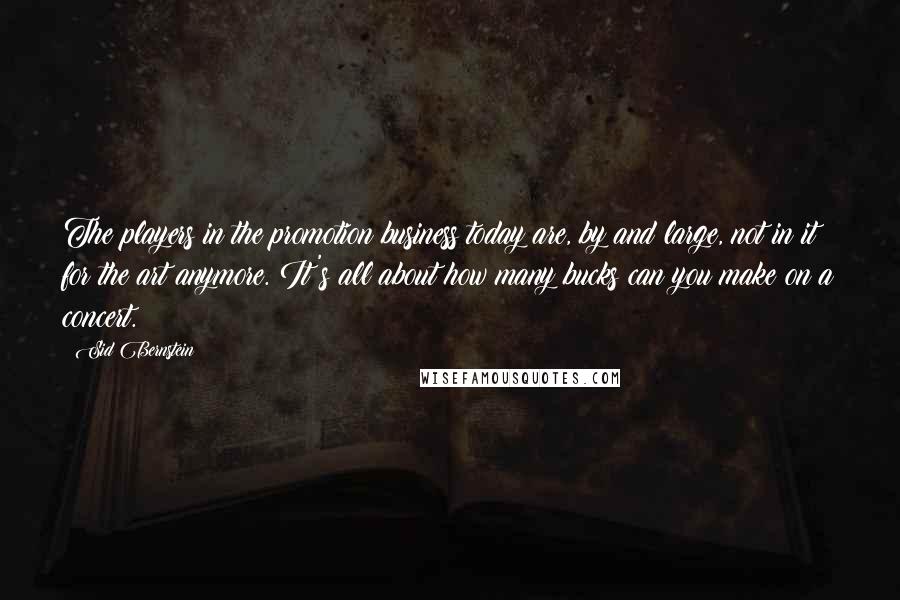 Sid Bernstein Quotes: The players in the promotion business today are, by and large, not in it for the art anymore. It's all about how many bucks can you make on a concert.