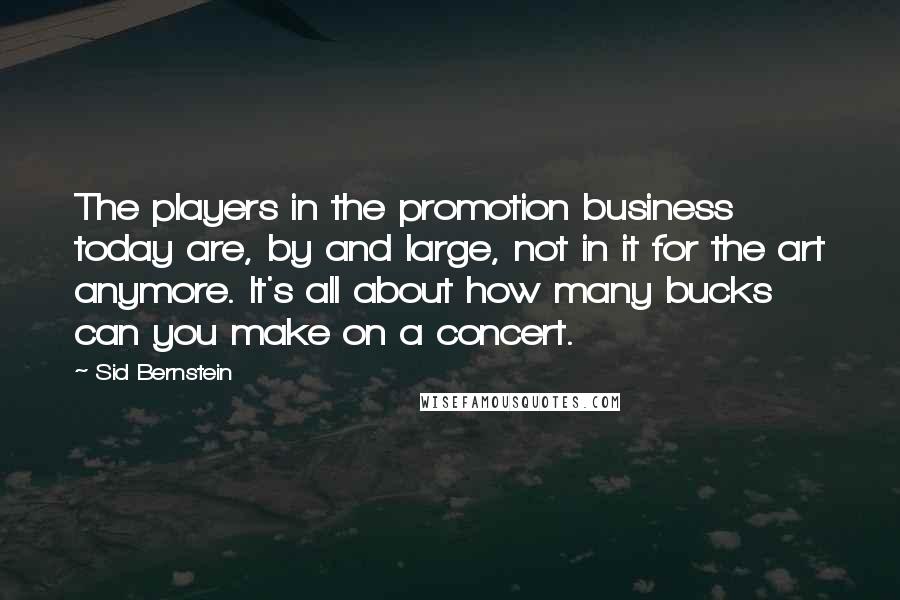 Sid Bernstein Quotes: The players in the promotion business today are, by and large, not in it for the art anymore. It's all about how many bucks can you make on a concert.