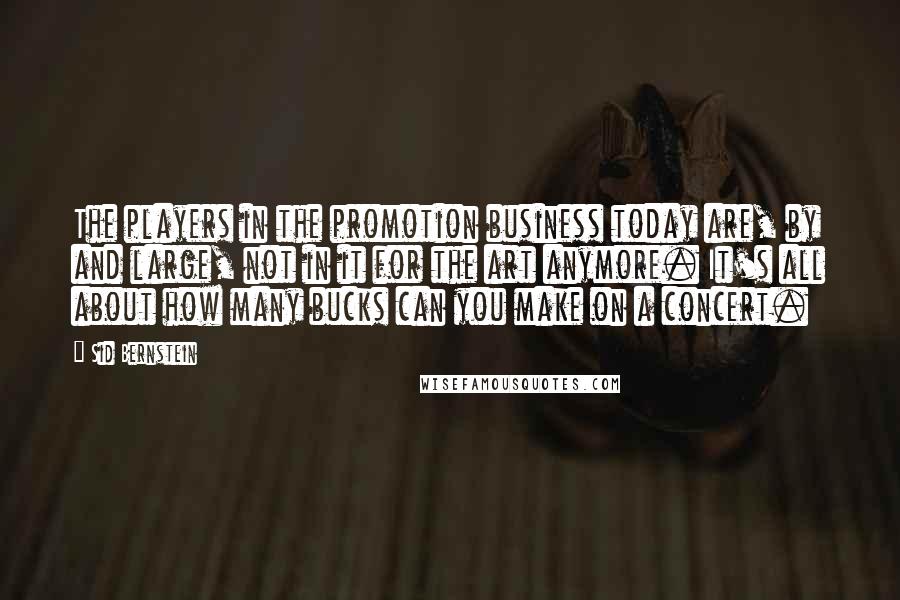 Sid Bernstein Quotes: The players in the promotion business today are, by and large, not in it for the art anymore. It's all about how many bucks can you make on a concert.