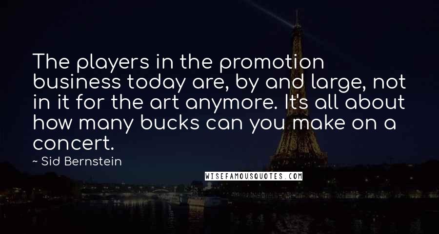 Sid Bernstein Quotes: The players in the promotion business today are, by and large, not in it for the art anymore. It's all about how many bucks can you make on a concert.