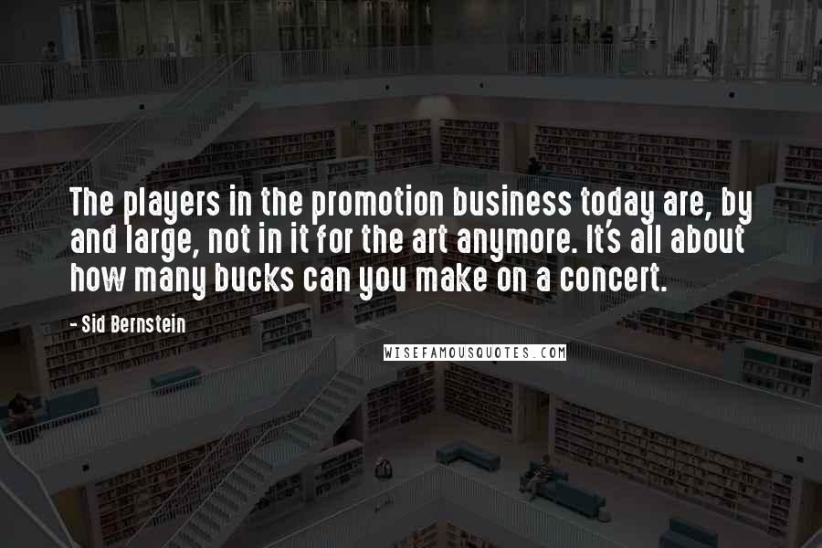 Sid Bernstein Quotes: The players in the promotion business today are, by and large, not in it for the art anymore. It's all about how many bucks can you make on a concert.